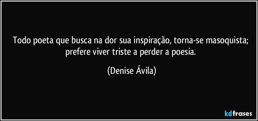 Todo poeta que busca na dor sua inspiração, torna-se masoquista; prefere viver triste a perder a poesia. (Denise Ávila)