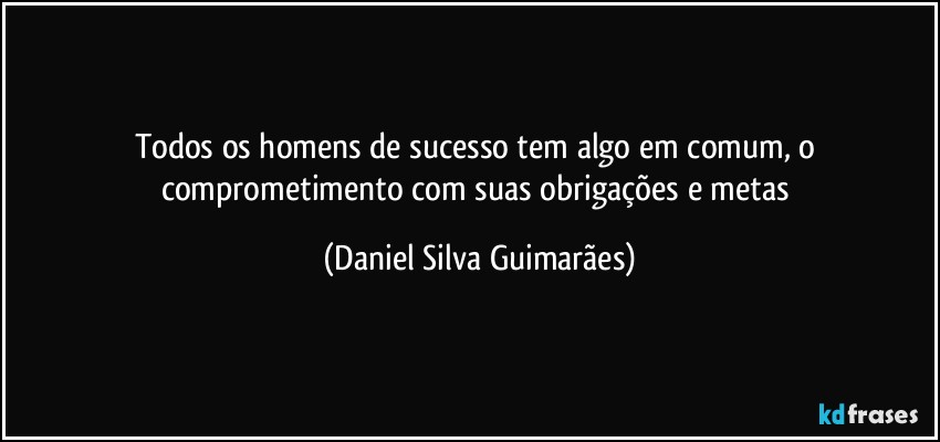 Todos os homens de sucesso tem algo em comum, o comprometimento com suas obrigações e metas (Daniel Silva Guimarães)