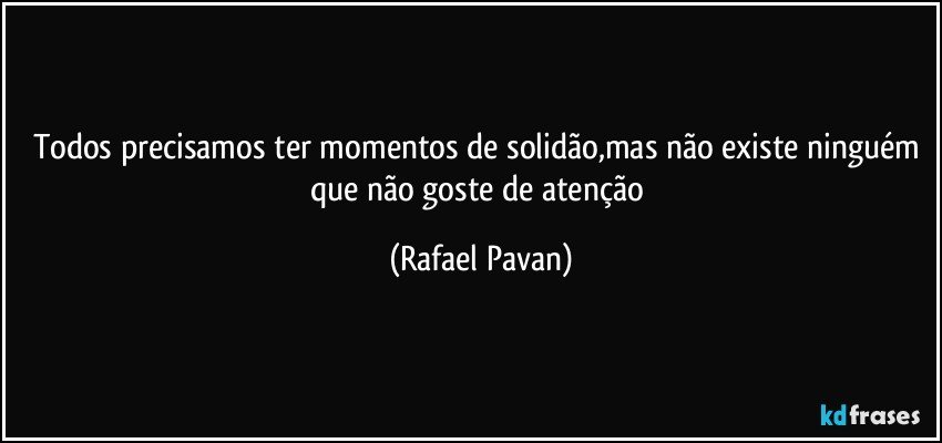 Todos precisamos ter momentos de solidão,mas não existe  ninguém que não goste de atenção (Rafael Pavan)