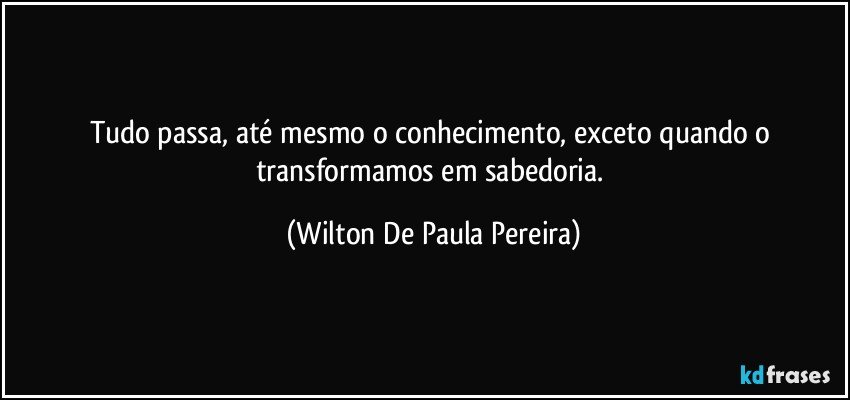 Tudo passa, até mesmo o conhecimento, exceto quando o transformamos em sabedoria. (Wilton De Paula Pereira)