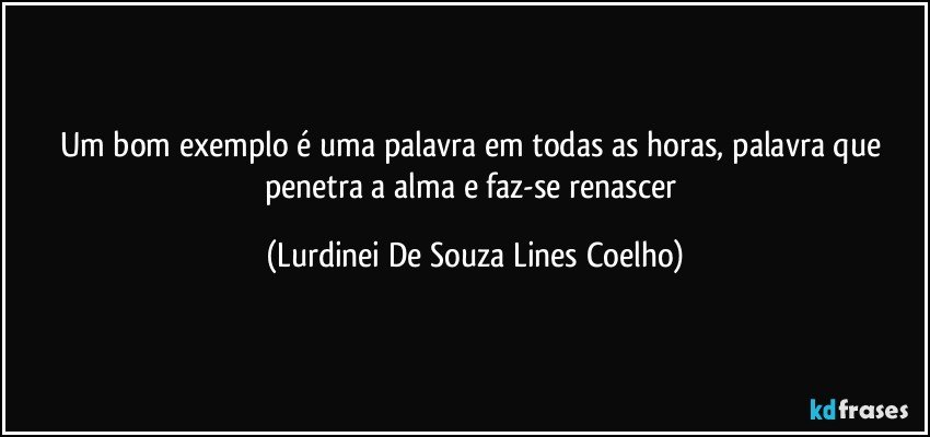 Um bom exemplo é uma palavra em todas as horas, palavra que penetra a alma e faz-se renascer (Lurdinei De Souza Lines Coelho)