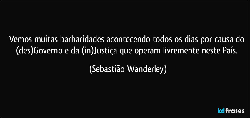 Vemos muitas barbaridades acontecendo todos os dias por causa do (des)Governo e da (in)Justiça que operam livremente neste País. (Sebastião Wanderley)