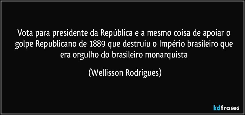Vota para presidente da República  e a mesmo coisa de apoiar o golpe  Republicano de 1889 que destruiu  o Império brasileiro que era  orgulho do brasileiro  monarquista (Wellisson Rodrigues)
