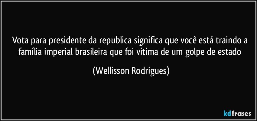 Vota para presidente da republica significa que você está traindo a família imperial brasileira que foi vítima de um golpe de estado (Wellisson Rodrigues)