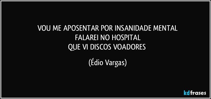 VOU ME APOSENTAR POR INSANIDADE MENTAL
FALAREI NO HOSPITAL
QUE VI DISCOS VOADORES (Édio Vargas)