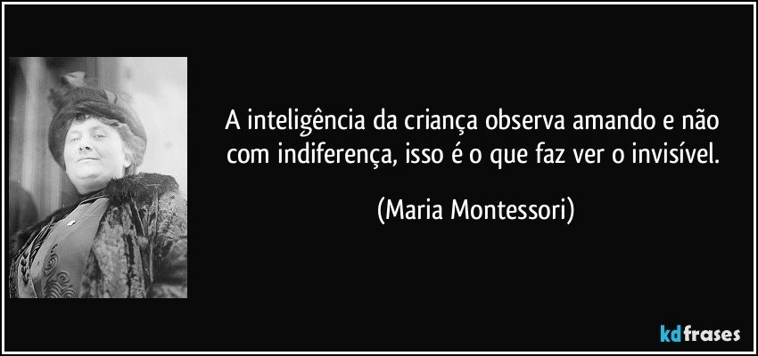 A inteligência da criança observa amando e não com indiferença, isso é o que faz ver o invisível. (Maria Montessori)