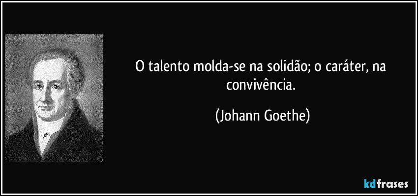 O talento molda-se na solidão; o caráter, na convivência. (Johann Goethe)