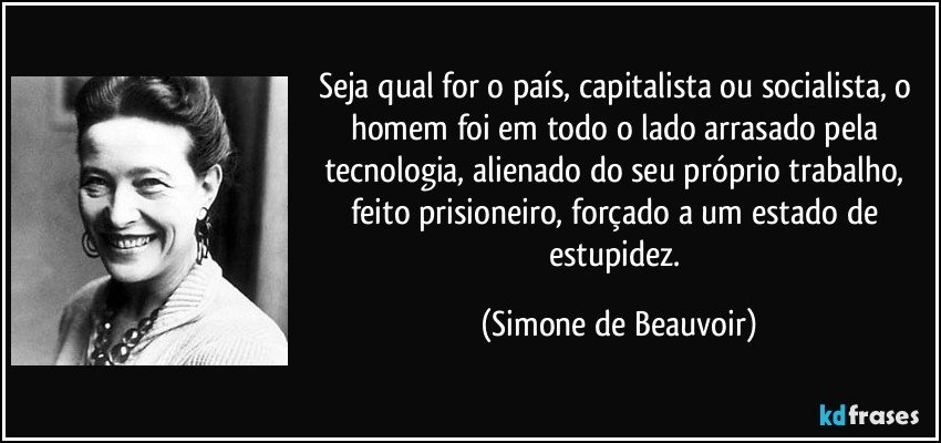 Seja qual for o país, capitalista ou socialista, o homem foi em todo o lado arrasado pela tecnologia, alienado do seu próprio trabalho, feito prisioneiro, forçado a um estado de estupidez. (Simone de Beauvoir)