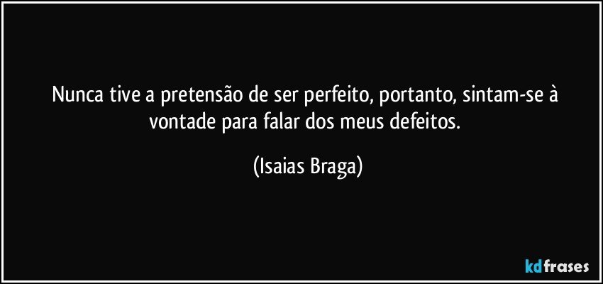 Nunca tive a pretensão de ser perfeito, portanto, sintam-se à vontade para falar dos meus defeitos. (Isaias Braga)
