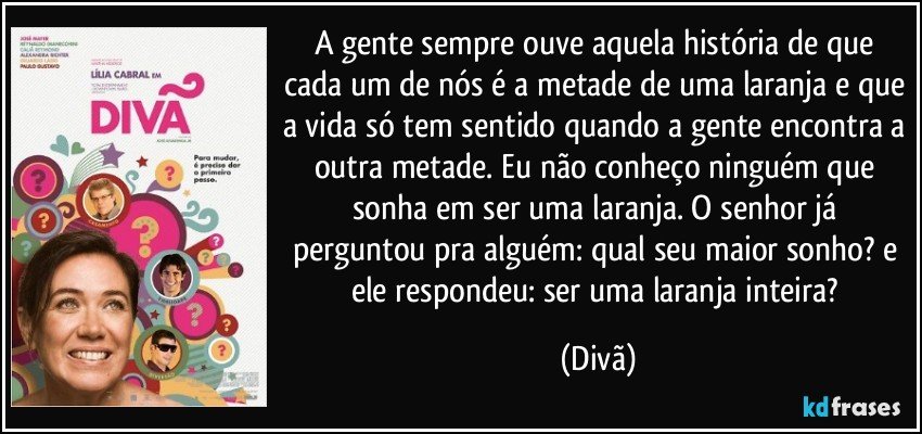 A gente sempre ouve aquela história de que cada um de nós é a metade de uma laranja e que a vida só tem sentido quando a gente encontra a outra metade. Eu não conheço ninguém que sonha em ser uma laranja. O senhor já perguntou pra alguém: qual seu maior sonho? e ele respondeu: ser uma laranja inteira? (Divã)