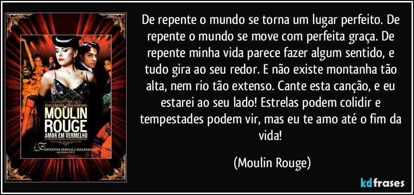 De repente o mundo se torna um lugar perfeito. De repente o mundo se move com perfeita graça. De repente minha vida parece fazer algum sentido, e tudo gira ao seu redor. E não existe montanha tão alta, nem rio tão extenso. Cante esta canção, e eu estarei ao seu lado! Estrelas podem colidir e tempestades podem vir, mas eu te amo até o fim da vida! (Moulin Rouge)