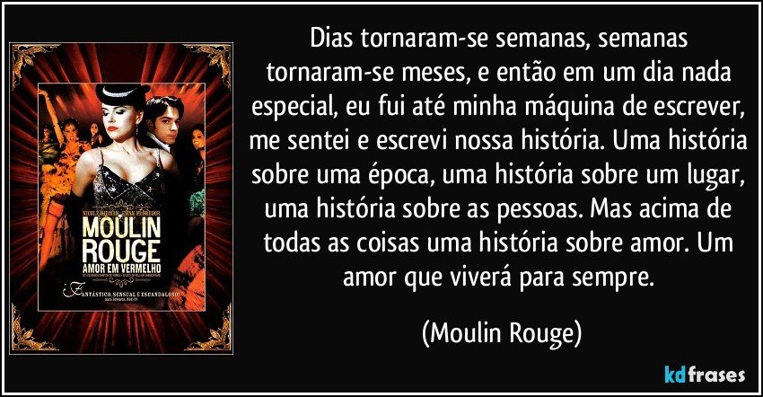 Dias tornaram-se semanas, semanas tornaram-se meses, e então em um dia nada especial, eu fui até minha máquina de escrever, me sentei e escrevi nossa história. Uma história sobre uma época, uma história sobre um lugar, uma história sobre as pessoas. Mas acima de todas as coisas uma história sobre amor. Um amor que viverá para sempre. (Moulin Rouge)