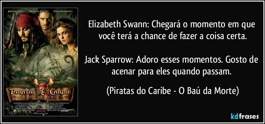 Elizabeth Swann: Chegará o momento em que você terá a chance de fazer a coisa certa.

Jack Sparrow: Adoro esses momentos. Gosto de acenar para eles quando passam. (Piratas do Caribe - O Baú da Morte)