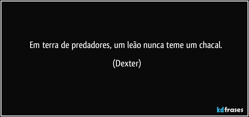 Em terra de predadores, um leão nunca teme um chacal. (Dexter)