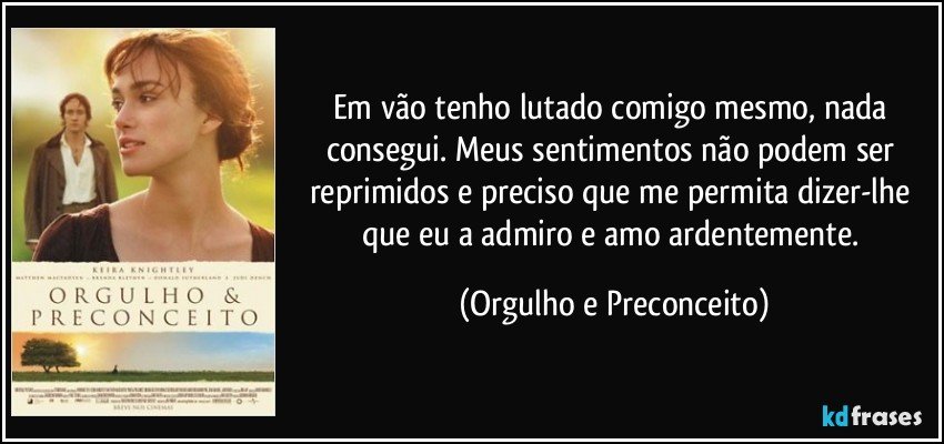 Em vão tenho lutado comigo mesmo, nada consegui. Meus sentimentos não podem ser reprimidos e preciso que me permita dizer-lhe que eu a admiro e amo ardentemente. (Orgulho e Preconceito)