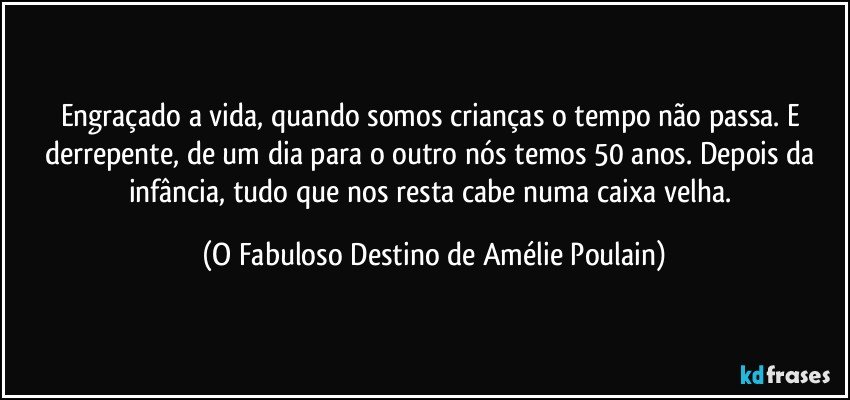 Engraçado a vida, quando somos crianças o tempo não passa. E derrepente, de um dia para o outro nós temos 50 anos. Depois da infância, tudo que nos resta cabe numa caixa velha. (O Fabuloso Destino de Amélie Poulain)