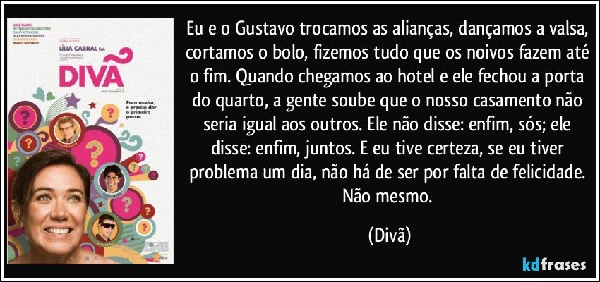 Eu e o Gustavo trocamos as alianças, dançamos a valsa, cortamos o bolo, fizemos tudo que os noivos fazem até o fim. Quando chegamos ao hotel e ele fechou a porta do quarto, a gente soube que o nosso casamento não seria igual aos outros. Ele não disse: enfim, sós; ele disse: enfim, juntos. E eu tive certeza, se eu tiver problema um dia, não há de ser por falta de felicidade. Não mesmo. (Divã)