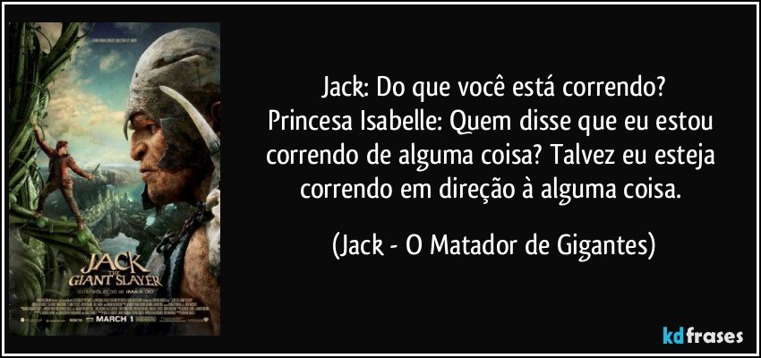 Jack: Do que você está correndo?
Princesa Isabelle: Quem disse que eu estou correndo de alguma coisa? Talvez eu esteja correndo em direção à alguma coisa. (Jack - O Matador de Gigantes)