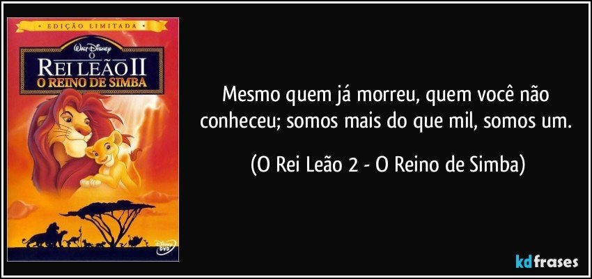 Mesmo quem já morreu, quem você não conheceu; somos mais do que mil, somos um. (O Rei Leão 2 - O Reino de Simba)