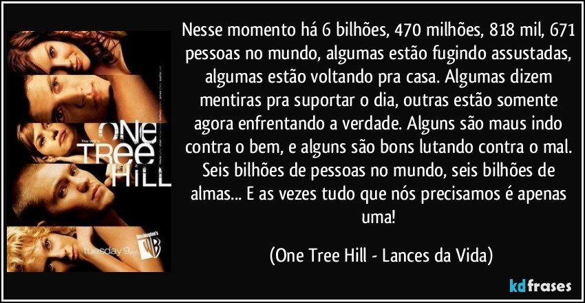 Nesse momento há 6 bilhões, 470 milhões, 818 mil, 671 pessoas no mundo, algumas estão fugindo assustadas, algumas estão voltando pra casa. Algumas dizem mentiras pra suportar o dia, outras estão somente agora enfrentando a verdade. Alguns são maus indo contra o bem, e alguns são bons lutando contra o mal. Seis bilhões de pessoas no mundo, seis bilhões de almas... E as vezes tudo que nós precisamos é apenas uma! (One Tree Hill - Lances da Vida)