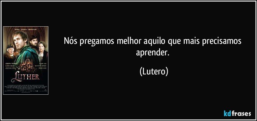 Nós pregamos melhor aquilo que mais precisamos aprender. (Lutero)