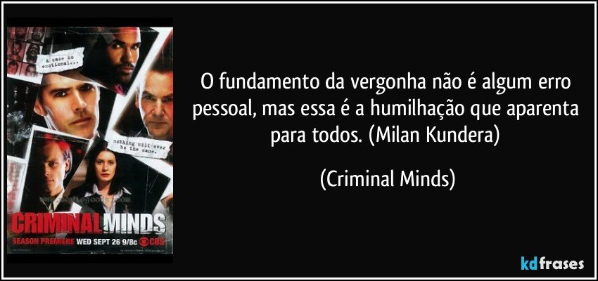 O fundamento da vergonha não é algum erro pessoal, mas essa é a humilhação que aparenta para todos. (Milan Kundera) (Criminal Minds)
