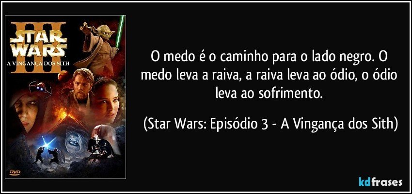 O medo é o caminho para o lado negro. O medo leva a raiva, a raiva leva ao ódio, o ódio leva ao sofrimento. (Star Wars: Episódio 3 - A Vingança dos Sith)