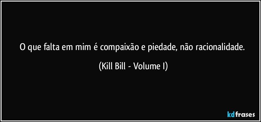 O que falta em mim é compaixão e piedade, não racionalidade. (Kill Bill - Volume I)