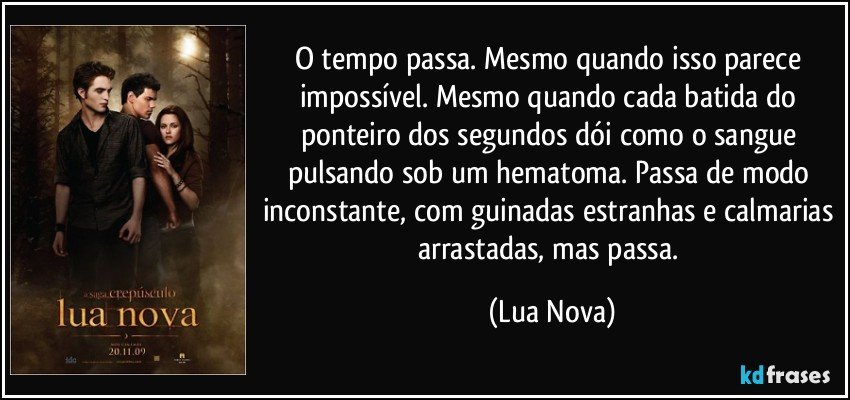 O tempo passa. Mesmo quando isso parece impossível. Mesmo quando cada batida do ponteiro dos segundos dói como o sangue pulsando sob um hematoma. Passa de modo inconstante, com guinadas estranhas e calmarias arrastadas, mas passa. (Lua Nova)