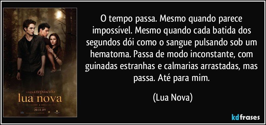 O tempo passa. Mesmo quando parece impossível. Mesmo quando cada batida dos segundos dói como o sangue pulsando sob um hematoma. Passa de modo inconstante, com guinadas estranhas e calmarias arrastadas, mas passa. Até para mim. (Lua Nova)