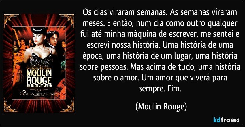 Os dias viraram semanas. As semanas viraram meses. E então, num dia como outro qualquer fui até minha máquina de escrever, me sentei e escrevi nossa história. Uma história de uma época, uma história de um lugar, uma história sobre pessoas. Mas acima de tudo, uma história sobre o amor. Um amor que viverá para sempre. Fim. (Moulin Rouge)