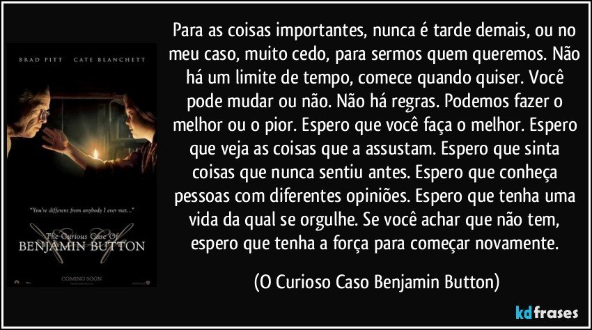 Para as coisas importantes, nunca é tarde demais, ou no meu caso, muito cedo, para sermos quem queremos. Não há um limite de tempo, comece quando quiser. Você pode mudar ou não. Não há regras. Podemos fazer o melhor ou o pior. Espero que você faça o melhor. Espero que veja as coisas que a assustam. Espero que sinta coisas que nunca sentiu antes. Espero que conheça pessoas com diferentes opiniões. Espero que tenha uma vida da qual se orgulhe. Se você achar que não tem, espero que tenha a força para começar novamente. (O Curioso Caso Benjamin Button)