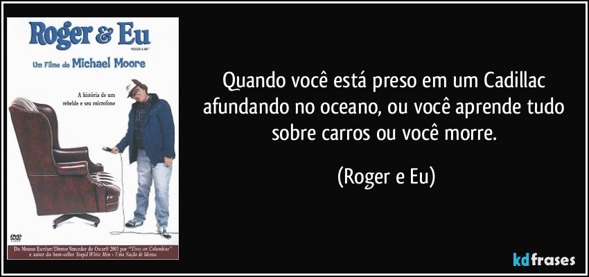 Quando você está preso em um Cadillac afundando no oceano, ou você aprende tudo sobre carros ou você morre. (Roger e Eu)