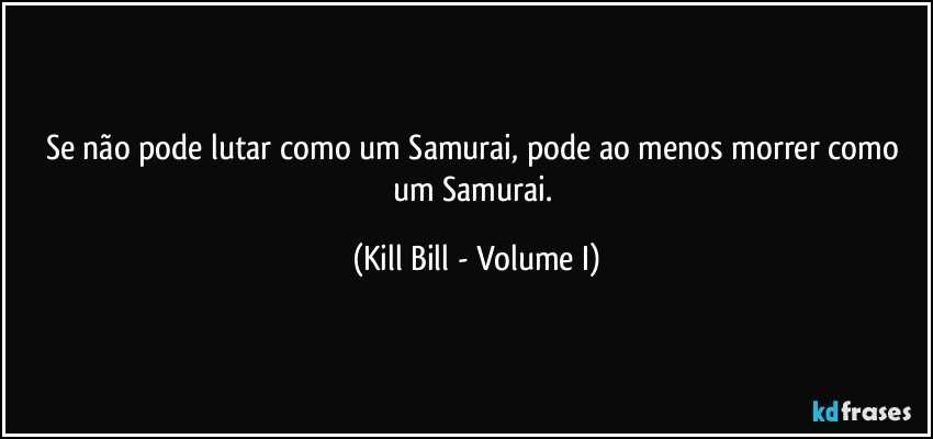 Se não pode lutar como um Samurai, pode ao menos morrer como um Samurai. (Kill Bill - Volume I)