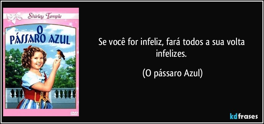 Se você for infeliz, fará todos a sua volta infelizes. (O pássaro Azul)