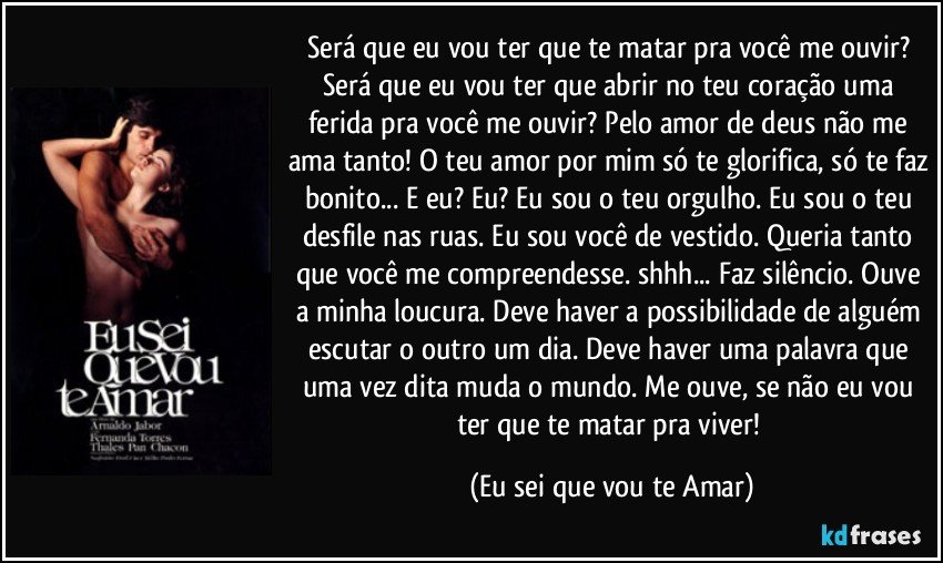 Será que eu vou ter que te matar pra você me ouvir? Será que eu vou ter que abrir no teu coração uma ferida pra você me ouvir? Pelo amor de deus não me ama tanto! O teu amor por mim só te glorifica, só te faz bonito... E eu? Eu? Eu sou o teu orgulho. Eu sou o teu desfile nas ruas. Eu sou você de vestido. Queria tanto que você me compreendesse. shhh... Faz silêncio. Ouve a minha loucura. Deve haver a possibilidade de alguém escutar o outro um dia. Deve haver uma palavra que uma vez dita muda o mundo. Me ouve, se não eu vou ter que te matar pra viver! (Eu sei que vou te Amar)