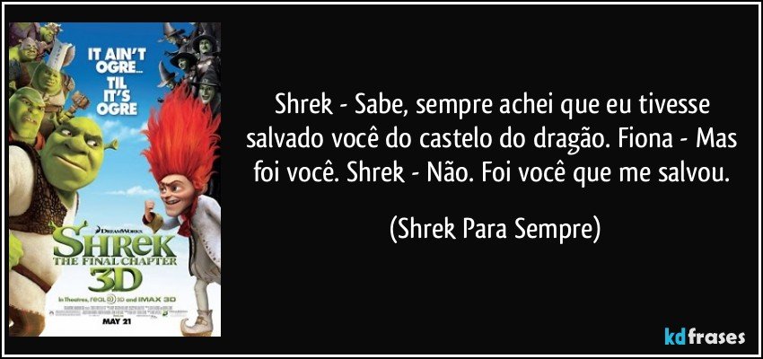 Shrek - Sabe, sempre achei que eu tivesse salvado você do castelo do dragão. Fiona - Mas foi você. Shrek - Não. Foi você que me salvou. (Shrek Para Sempre)