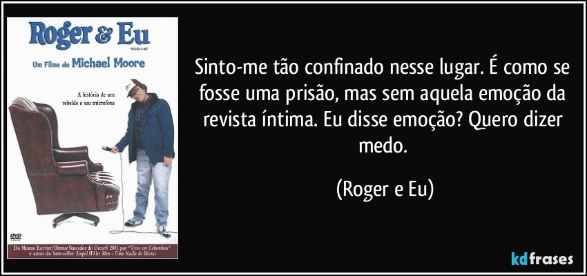 Sinto-me tão confinado nesse lugar. É como se fosse uma prisão, mas sem aquela emoção da revista íntima. Eu disse emoção? Quero dizer medo. (Roger e Eu)