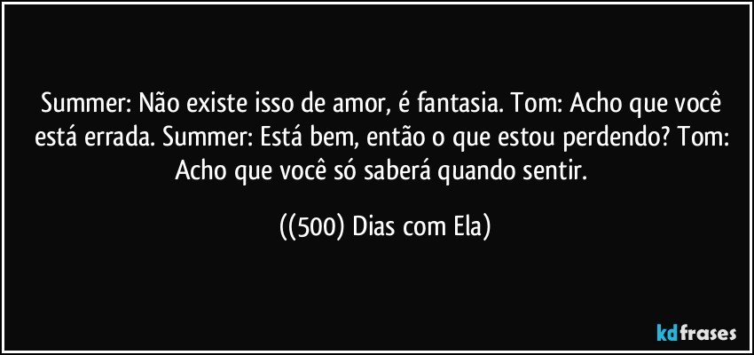 Summer: Não existe isso de amor, é fantasia. Tom: Acho que você está errada. Summer: Está bem, então o que estou perdendo? Tom: Acho que você só saberá quando sentir. ((500) Dias com Ela)