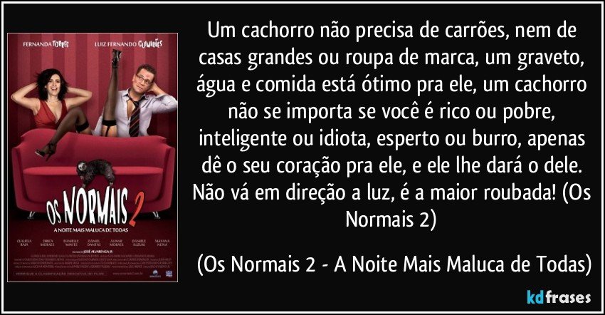 Um cachorro não precisa de carrões, nem de casas grandes ou roupa de marca, um graveto, água e comida está ótimo pra ele, um cachorro não se importa se você é rico ou pobre, inteligente ou idiota, esperto ou burro, apenas dê o seu coração pra ele, e ele lhe dará o dele.  Não vá em direção a luz, é a maior roubada! (Os Normais 2) (Os Normais 2 - A Noite Mais Maluca de Todas)