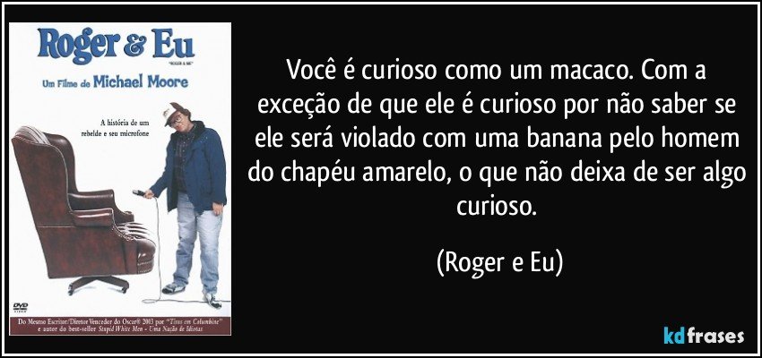 Você é curioso como um macaco. Com a exceção de que ele é curioso por não saber se ele será violado com uma banana pelo homem do chapéu amarelo, o que não deixa de ser algo curioso. (Roger e Eu)