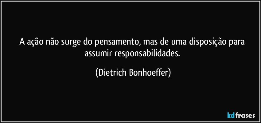 A ação não surge do pensamento, mas de uma disposição para assumir responsabilidades. (Dietrich Bonhoeffer)