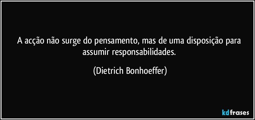 A acção não surge do pensamento, mas de uma disposição para assumir responsabilidades. (Dietrich Bonhoeffer)