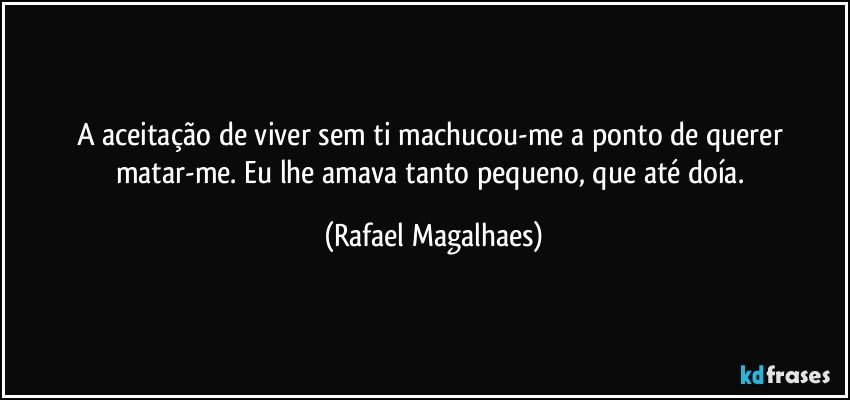 A aceitação de viver sem ti machucou-me a ponto de querer matar-me. Eu lhe amava tanto pequeno, que até doía. (Rafael Magalhaes)