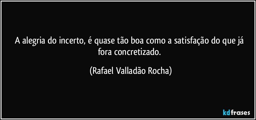 A alegria do incerto, é quase tão boa como a satisfação do que já fora concretizado. (Rafael Valladão Rocha)