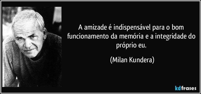 A amizade é indispensável para o bom funcionamento da memória e a integridade do próprio eu. (Milan Kundera)