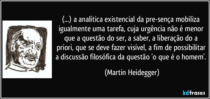 (...) a analítica existencial da pre-sença mobiliza igualmente uma tarefa, cuja urgência não é menor que a questão do ser, a saber, a liberação do a priori, que se deve fazer visível, a fim de possibilitar a discussão filosófica da questão 'o que é o homem'. (Martin Heidegger)