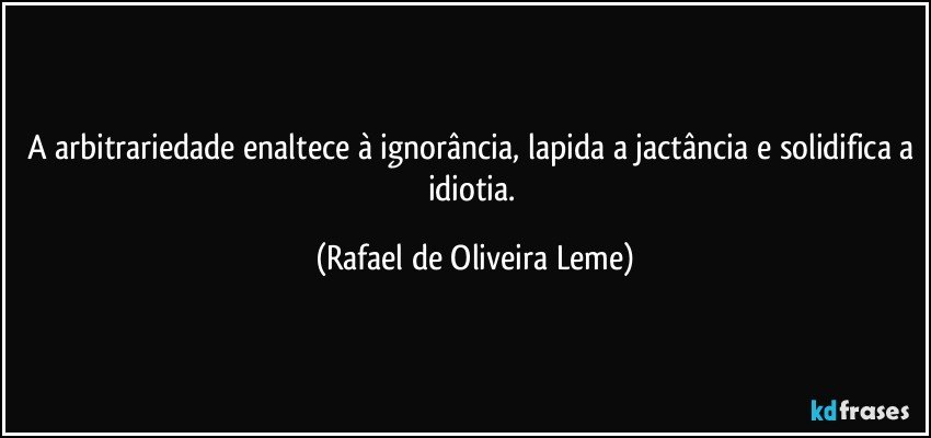 A arbitrariedade enaltece à ignorância, lapida a jactância e solidifica a idiotia. (Rafael de Oliveira Leme)