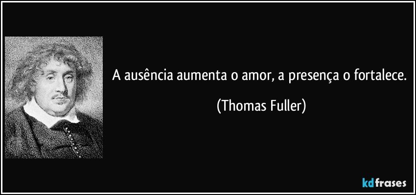 A ausência aumenta o amor, a presença o fortalece. (Thomas Fuller)