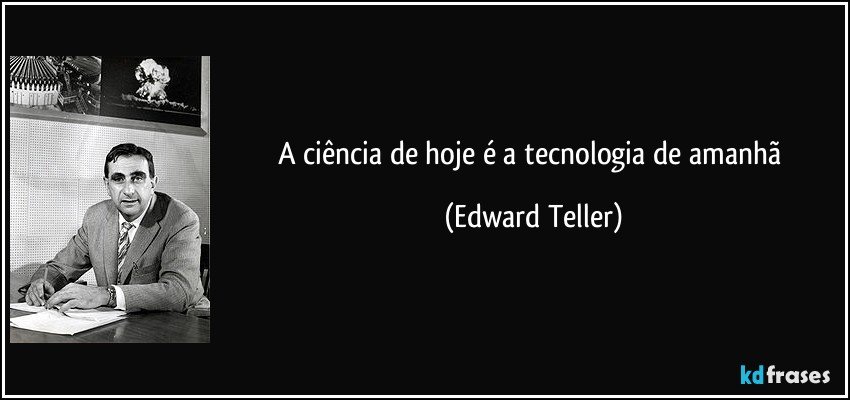 A ciência de hoje é a tecnologia de amanhã (Edward Teller)